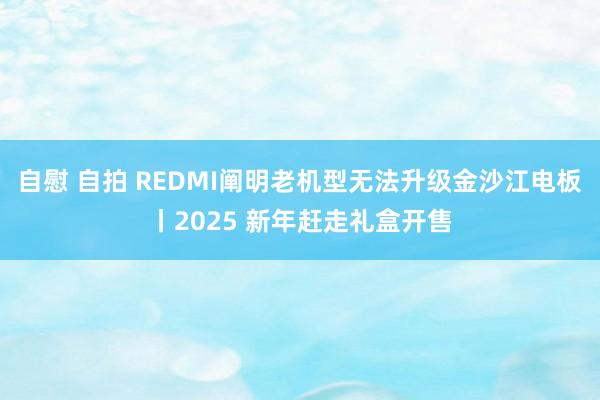 自慰 自拍 REDMI阐明老机型无法升级金沙江电板丨2025 新年赶走礼盒开售