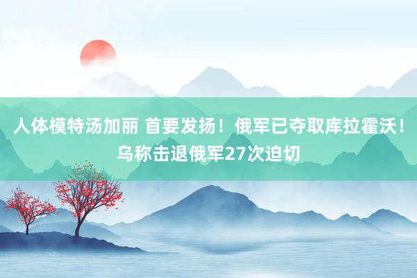 人体模特汤加丽 首要发扬！俄军已夺取库拉霍沃！乌称击退俄军27次迫切