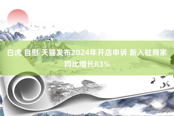 白虎 自慰 天猫发布2024年开店申诉 新入驻商家同比增长83%