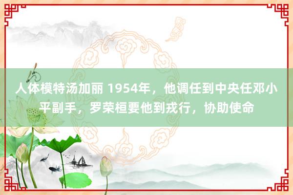 人体模特汤加丽 1954年，他调任到中央任邓小平副手，罗荣桓要他到戎行，协助使命