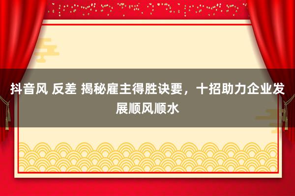 抖音风 反差 揭秘雇主得胜诀要，十招助力企业发展顺风顺水