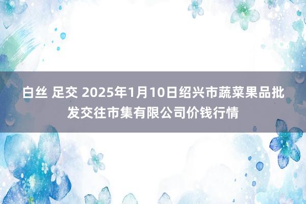 白丝 足交 2025年1月10日绍兴市蔬菜果品批发交往市集有限公司价钱行情