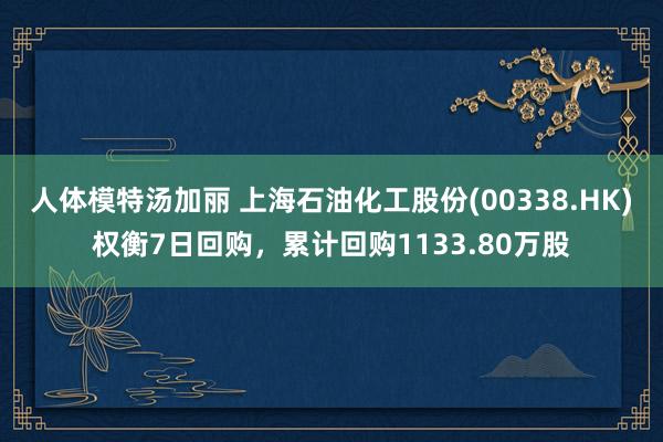 人体模特汤加丽 上海石油化工股份(00338.HK)权衡7日回购，累计回购1133.80万股