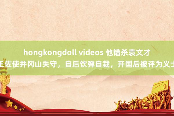 hongkongdoll videos 他错杀袁文才王佐使井冈山失守，自后饮弹自裁，开国后被评为义士
