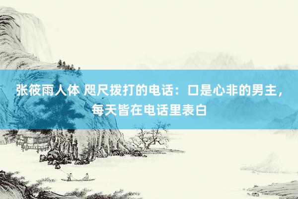 张筱雨人体 咫尺拨打的电话：口是心非的男主，每天皆在电话里表白
