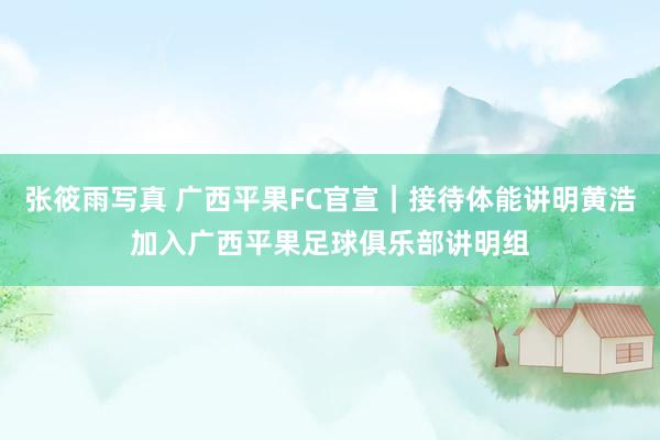 张筱雨写真 广西平果FC官宣｜接待体能讲明黄浩加入广西平果足球俱乐部讲明组