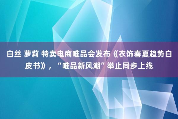 白丝 萝莉 特卖电商唯品会发布《衣饰春夏趋势白皮书》，“唯品新风潮”举止同步上线