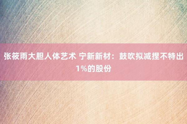 张筱雨大胆人体艺术 宁新新材：鼓吹拟减捏不特出1%的股份