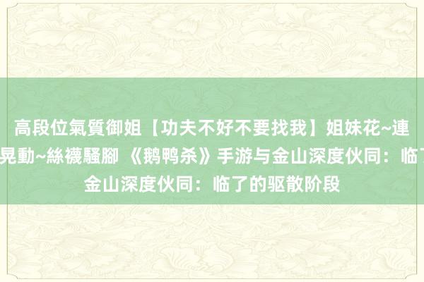 高段位氣質御姐【功夫不好不要找我】姐妹花~連體絲襪~大奶晃動~絲襪騷腳 《鹅鸭杀》手游与金山深度伙同：临了的驱散阶段
