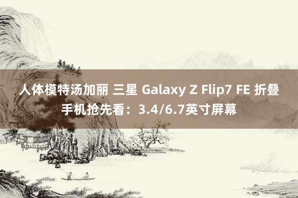 人体模特汤加丽 三星 Galaxy Z Flip7 FE 折叠手机抢先看：3.4/6.7英寸屏幕