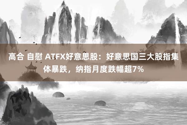 高合 自慰 ATFX好意思股：好意思国三大股指集体暴跌，纳指月度跌幅超7%