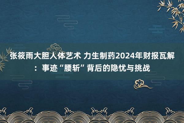 张筱雨大胆人体艺术 力生制药2024年财报瓦解：事迹“腰斩”背后的隐忧与挑战