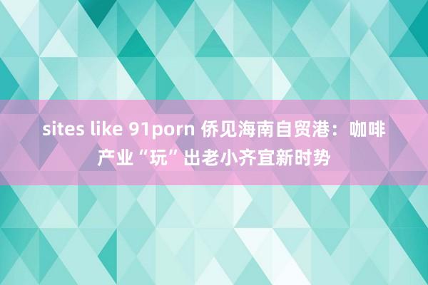 sites like 91porn 侨见海南自贸港：咖啡产业“玩”出老小齐宜新时势
