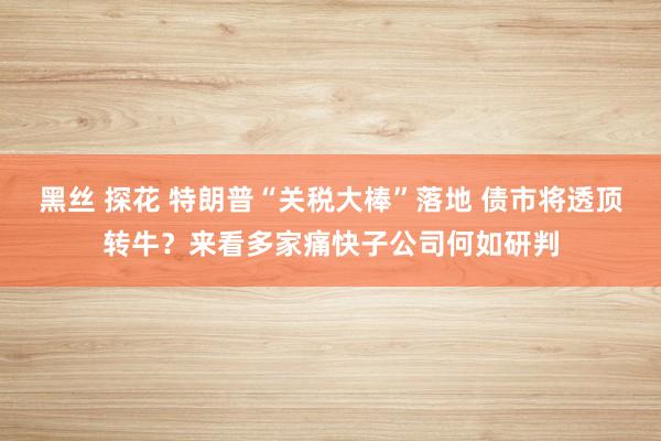 黑丝 探花 特朗普“关税大棒”落地 债市将透顶转牛？来看多家痛快子公司何如研判