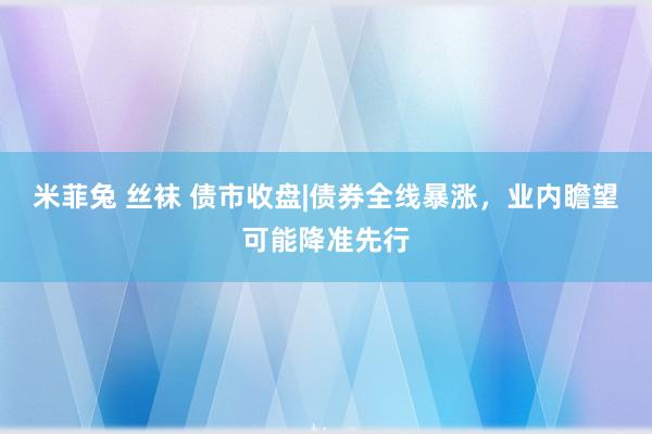 米菲兔 丝袜 债市收盘|债券全线暴涨，业内瞻望可能降准先行