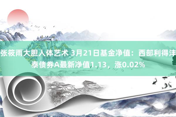 张筱雨大胆人体艺术 3月21日基金净值：西部利得沣泰债券A最新净值1.13，涨0.02%