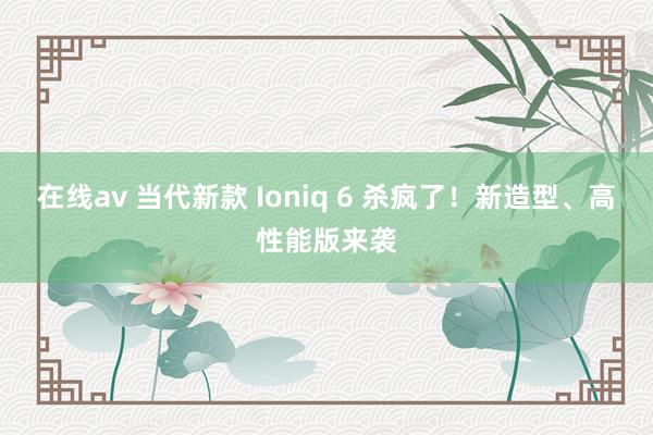 在线av 当代新款 Ioniq 6 杀疯了!新造型、高性能版来袭