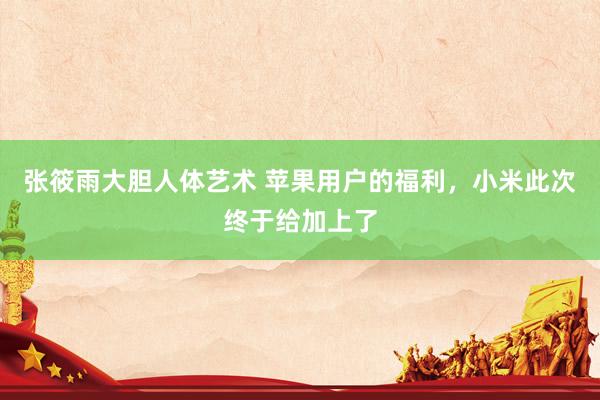 张筱雨大胆人体艺术 苹果用户的福利，小米此次终于给加上了