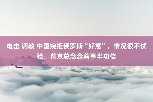 电击 调教 中国婉拒俄罗斯“好意”，情况很不试验，普京总念念着事半功倍