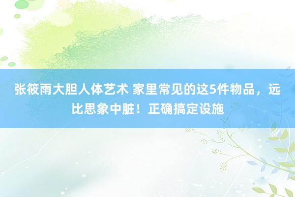 张筱雨大胆人体艺术 家里常见的这5件物品，远比思象中脏！正确搞定设施