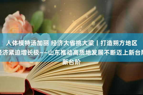 人体模特汤加丽 经济大省挑大梁丨打造朔方地区经济紧迫增长极——山东推动高质地发展不断迈上新台阶