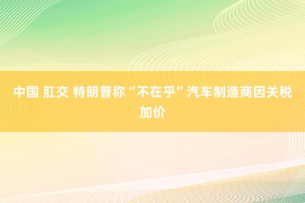中国 肛交 特朗普称“不在乎”汽车制造商因关税加价